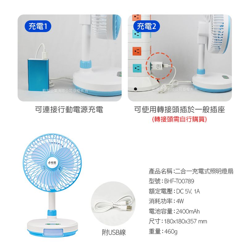 充電1充電2企業有限公司版權所有企業有限公司版權所有可連接行動電源充電可使用轉接頭插於一般插座(轉接頭需自行購買)產品名稱:二合一充電式照明燈扇型號:BHF-T00789額定電壓:DC5V, 消耗功率:4W電池容量:2400mAh尺寸:180x180x357mm附USB線重量:460g