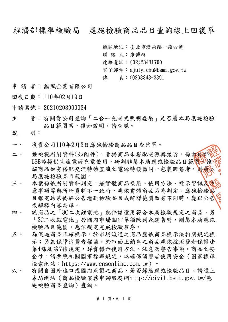 經濟部標準檢驗局 應施檢驗商品品目查詢線上回復單機關地址:臺北市濟南路一段四號聯 絡 人: 朱博群連絡電話:(02)23431700電子郵件:ajuly.chu@bsmi.gov.tw傳 真:(02)3343-3391申請者: 勳風企業有限公司回復日期: 110年02月19日申請案號: 20210203000034旨: 有關貴公司查詢二合一充電式照明燈扇是否屬本局應施檢驗品目範圍案,復如說明,請查照。說 明:復貴公司110年2月3日應施檢驗商品品目查詢單。二 經檢視所附資料(如附件),旨揭商品未搭配電源轉接器,係由外部USB埠提供直流電源充電使用,研判非屬本局應施檢驗品目範圍。惟該商品如有搭配交流轉換直流電源轉接器同一包裝販售者,則屬本局應施檢驗品目範圍。三、四、五、六、本案係依所附資料判定,若實體商品樣態、使用方法、標示資訊及注意事項等與所附資料不一致時,應依實體商品另為判定。應施檢驗品目鑑定結果倘經公告增刪檢驗品目或解釋範圍致有不同時,應以公告或解釋內容為準。該商品之「3C二次電池配件請選用符合本局檢驗規定之商品,另「3C二次鋰電池於國內市場個別單獨陳列或銷售時,則屬本局應施檢驗品目範圍,應依規定完成檢驗程序。為促進商品正確標示,於市場流通之商品應依商品標示法相關規定標示;另為保障消費者權益,於市面上銷售之商品應依據消費者保護法第4條及第7條規定,詳實標示使用方法、注意及警告事項。商品之安全性,請參照相關國家標準規定,以確保消費者使用安全(國家標準檢索網站:https://www.cnsonline.com.tw)。有關自國外進口或國內產製之商品,是否歸屬應施檢驗品目,請逕上本局網站(商品檢驗業務申辦服務網http://civil.bsmi.gov.tw/應施檢驗商品查詢)查詢。第1 頁,共1頁