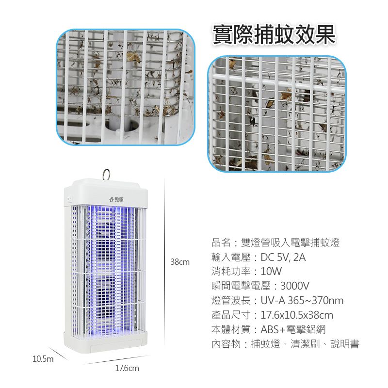 10.5m實際捕蚊效果17.6cm38cm品名:雙燈管吸入電擊捕蚊燈輸入電壓:DC 5V, 2A消耗功率:10W瞬間電擊電壓:3000V燈管波長:UV-A365~370nm產品尺寸:17.6x10.5x38cm本體材質:ABS+電擊鋁網內容物:捕蚊燈、清潔刷、說明書