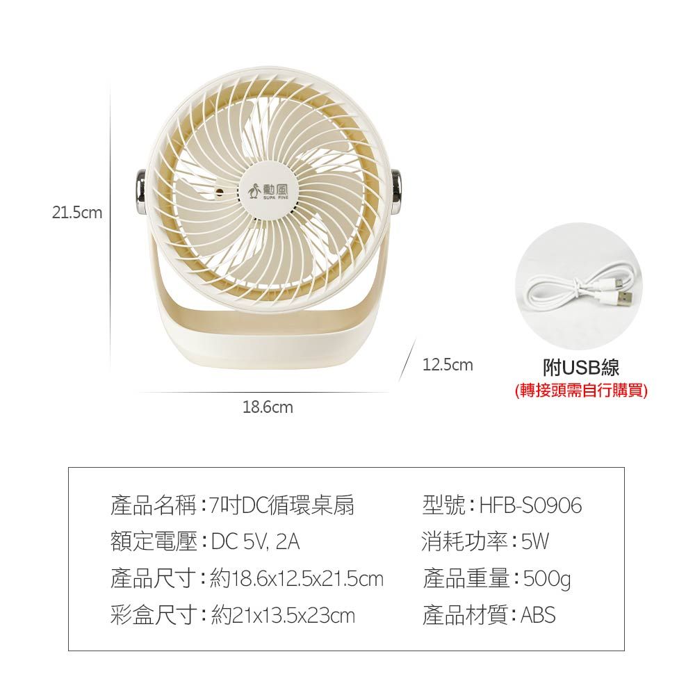 21.5cm12.5cm18.6cm附USB線(轉接頭需自行購買)產品名稱:7DC循環桌扇型號:HFB-S0906額定電壓:DC 5V, 2A產品尺寸:約18.6x12.5x21.5cm彩盒尺寸:約21x13.5x23cm消耗功率:5W產品重量:500g產品材質:ABS