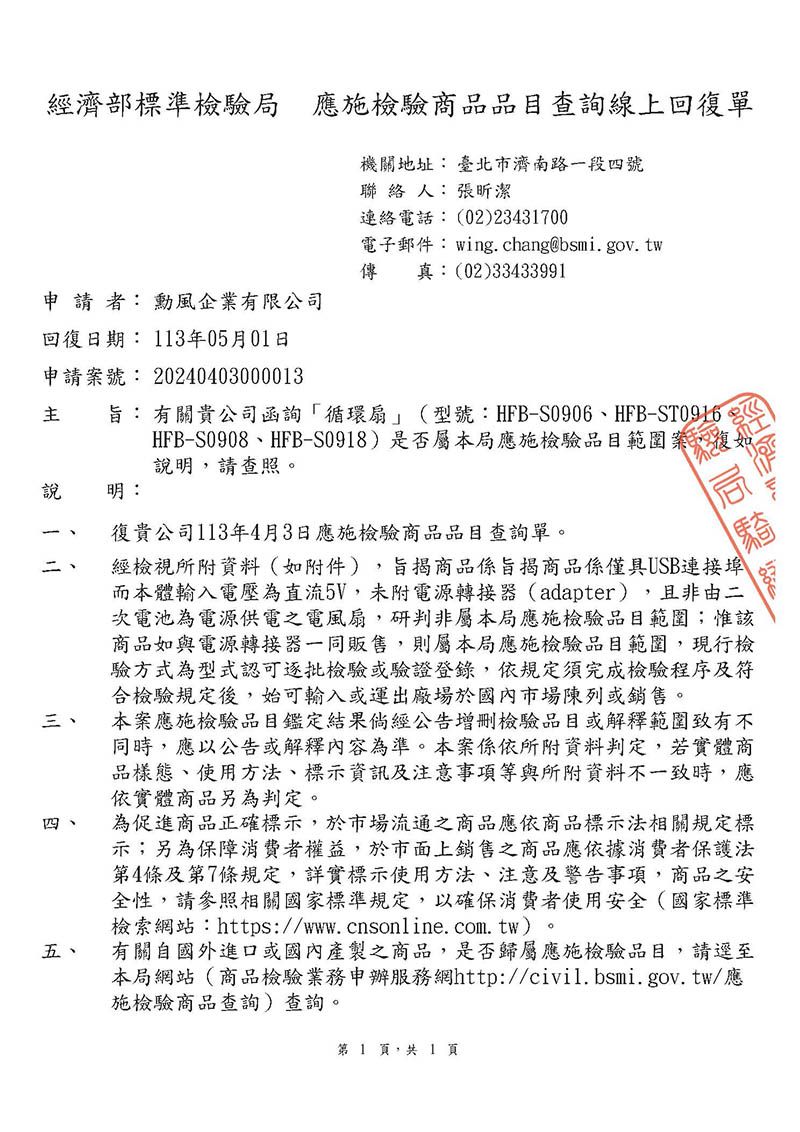 經濟部標準檢驗局 應施檢驗商品品目查詢線上回復單機關地址臺北市濟南路一段四號聯 絡 人:張昕潔連絡電話:(02)23431700電子郵件: wing.chang@bsmi.gov.tw真:(02)33433991傳申請者: 勳風企業有限公司回復日期: 113年05月01日申請號: 20240403000013旨: 有關貴公司函詢「循環扇」(型號:HFB-S0906、HFB-ST0916HFB-S0908、HFB-S0918)是否屬本局應施檢驗品目範圍案,復說明,請查照。說明:=三、四、五、復貴公司113年4月3日應施檢驗商品品目查詢單。經檢視所附資料(如附件),旨揭商品係旨揭商品係僅具USB連接而本體輸入電壓為直流5V,未附電源轉接器(adapter),且非由二次電池為電源供電之電風扇,研判非屬本局應施檢驗品目範圍;惟該商品如與電源轉接器一同販售,則屬本局應施檢驗品目範圍,現行檢驗方式為型式認可逐批檢驗或驗證登錄,依規定須完成檢驗程序及符合檢驗規定後,始可輸入或運出廠場於國內市場陳列或銷售。本案應施檢驗品目鑑定結果倘經公告增刪檢驗品目或解釋範圍致有不同時,應以公告或解釋內容為準。本案係依所附資料判定,若實體商品樣態、使用方法、標示資訊及注意事項等與所附資料不一致時,應依實體商品另為判定。為促進商品正確標示,於市場流通之商品應依商品標示法相關規定標示;另為保障消費者權益,於市面上銷售之商品應依據消費者保護法第4條及第7條規定,詳實標示使用方法、注意及警告事項,商品之安全性,請參照相關國家標準規定,以確保消費者使用安全(國家標準檢索網站:https://www.cnsonline.com.tw)。有關自國外進口或國內產製之商品,是否歸屬應施檢驗品目,請逕至本局網站(商品檢驗業務申辦服務網http://civil.bsmi.gov.tw/應施檢驗商品查詢)查詢。第 1 頁,共1頁