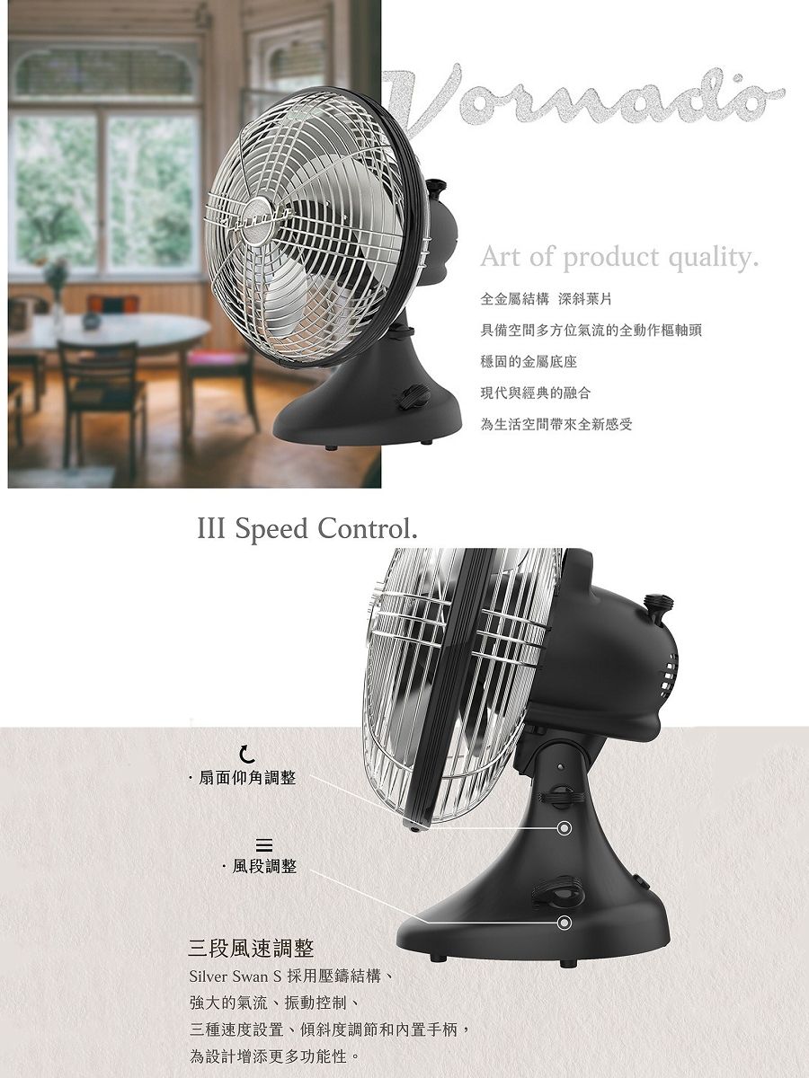 VornadoIII Speed ontrolC扇面仰角調整風段調整三段風速調整Silver Swan S 採用壓鑄結構、強大的氣流、振動控制、三種速度設置、傾斜度調節和內置手柄,為設計增添更多功能性。Art of product quality.全金屬結構 深斜葉片具備空間多方位氣流的全動作樞軸頭穩固的金屬底座現代與經典的融合為生活空間帶來全新感受