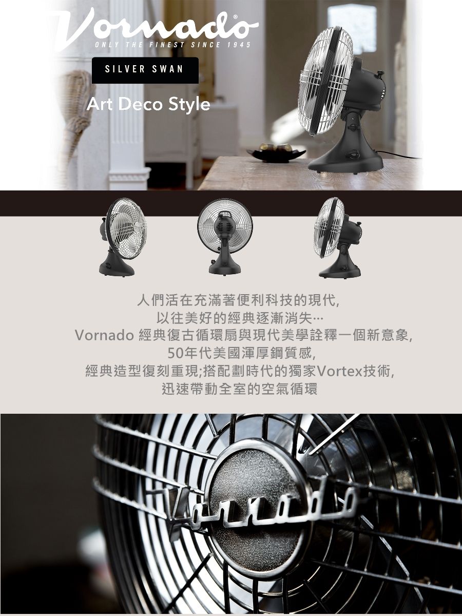 ONLY THE FINEST SINCE 1945SILVER SWANArt Deco Style人們活在充滿著便利科技的現代,以往美好的經典逐漸消失Vornado 經典復古循環扇與現代美學詮釋一個新意象,50年代美國渾厚鋼質感,經典造型復刻重現;搭配劃時代的獨家Vortex技術,迅速帶動全室的空氣循環