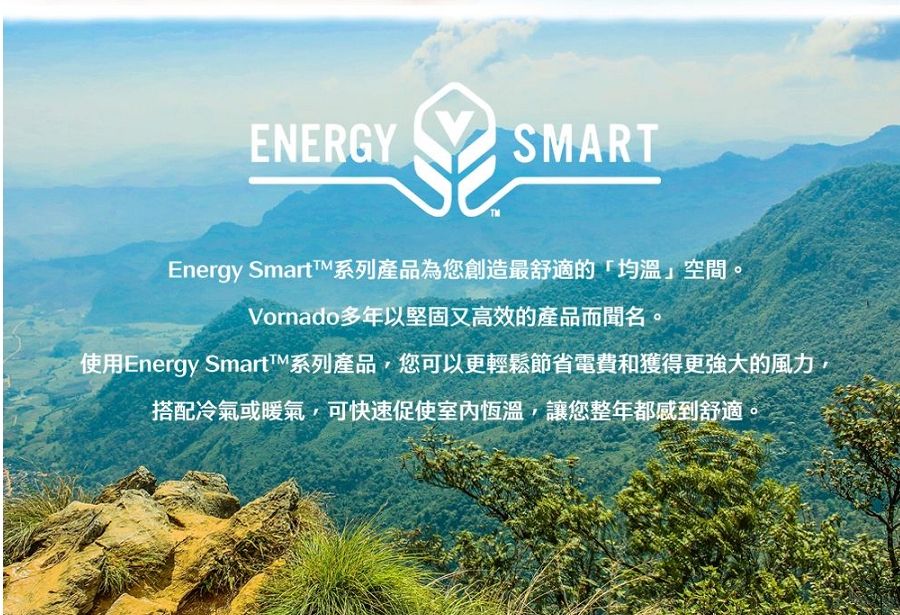 ENERGYSMARTEnergy SmartTM系列產品為您創造最舒適的空間Vornado多年以堅固又高效的產品而聞名使用Energy Smart系列產品,您可以更輕鬆節省電費和獲得更強大的風力,搭配冷氣或暖氣,可快速促使室內恆溫,讓您整年都感到舒適。