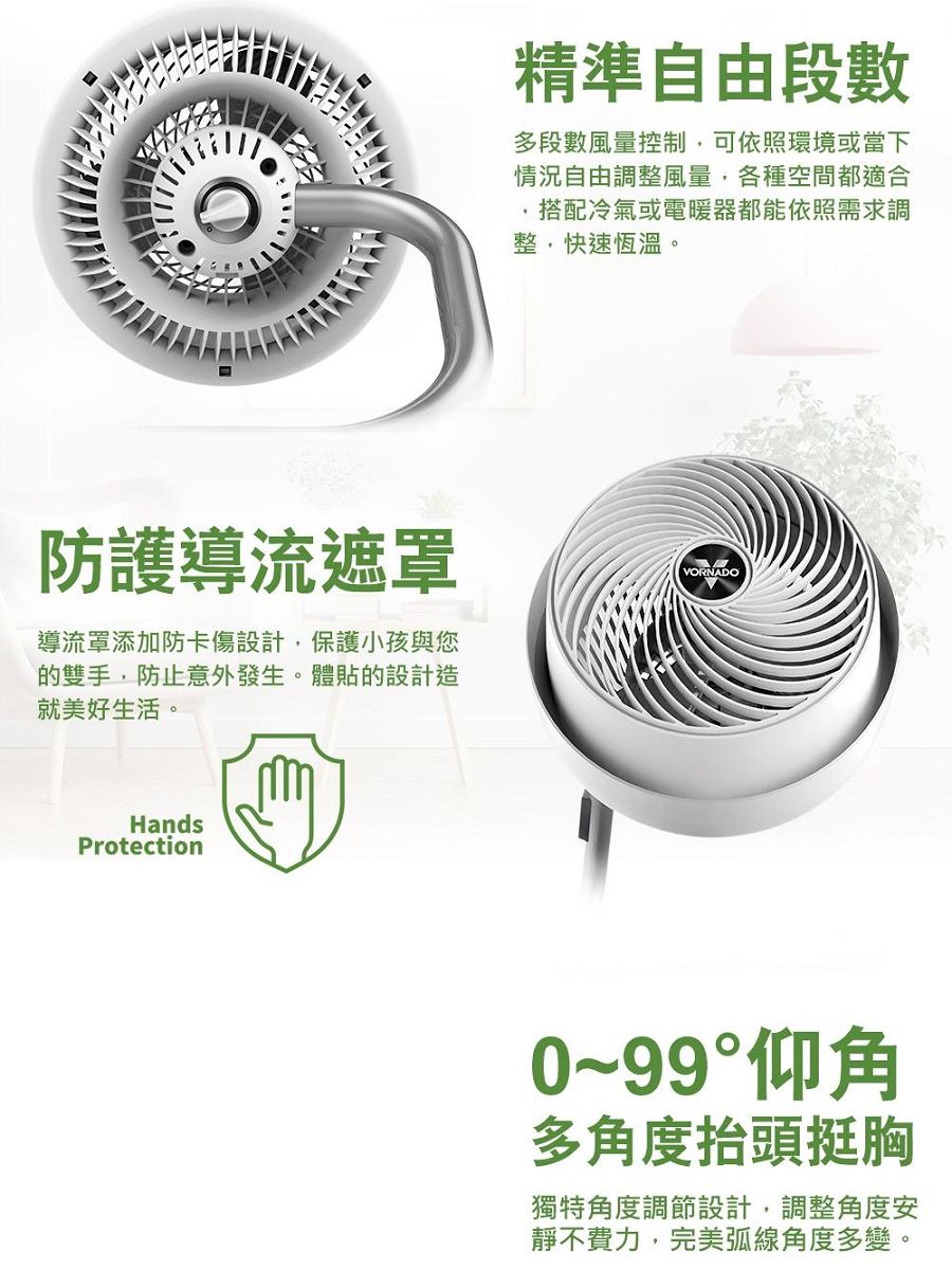 防護導流遮罩導流罩添加防卡傷設計,保護小孩與您的雙手,防止意外發生。體貼的設計造就美好生活。HandsProtection精準自由段數多段數風量控制,可依照環境或當下情況自由調整風量,各種空間都適合,搭配冷氣或電暖器都能依照需求調整,快速恆溫。VORNADO0~99°仰角多角度抬頭挺胸獨特角度調節設計,調整角度安靜不費力,完美弧線角度多變。