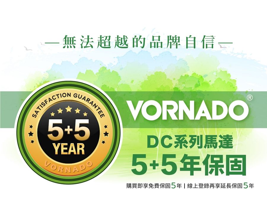 無法超越的品牌自信一SATISFACTIONGUARANTEE5+5YEARVORNADOVORNADODC系列馬達5+5年保固購買即享免費保固5年線上登錄再享延長保固5年