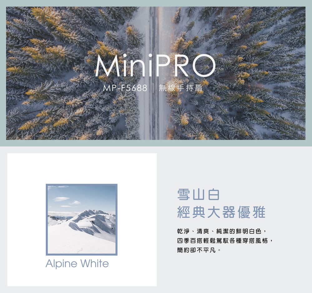 MiniPROMP-F5688 無線手持扇Alpine White雪山白經典大器優雅乾淨、清爽、純潔的鮮明白色,四季百搭輕鬆駕馭各種穿搭風格,簡約卻不平凡。