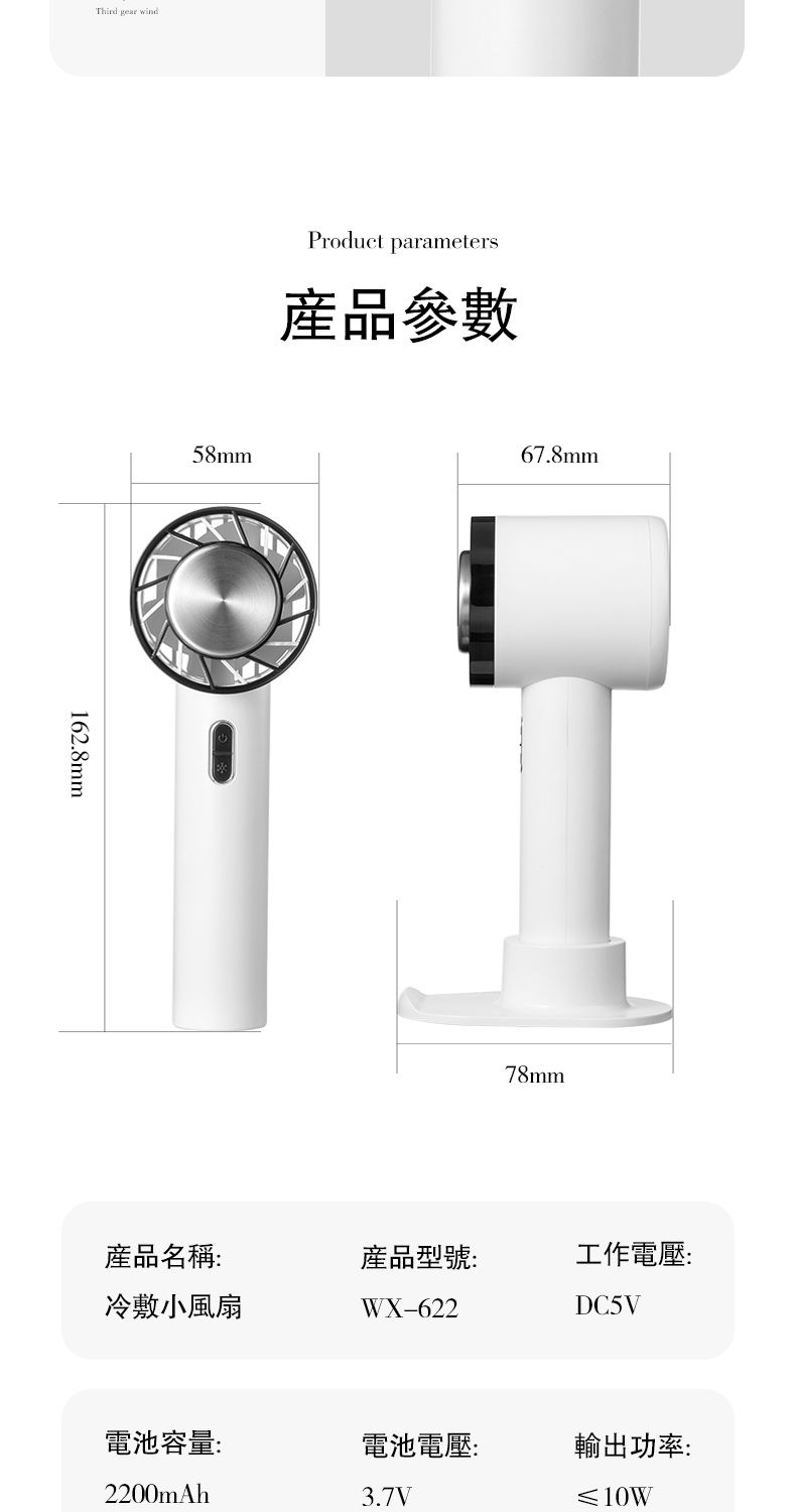 Third gear wind162.8mm58mmProduct parameters產品參數67.8mm78mm產品名稱:產品型號:工作電壓:冷敷小風扇WX-622DC5V電池容量:電池電壓:輸出功率:2200mAh3.7V≤10W
