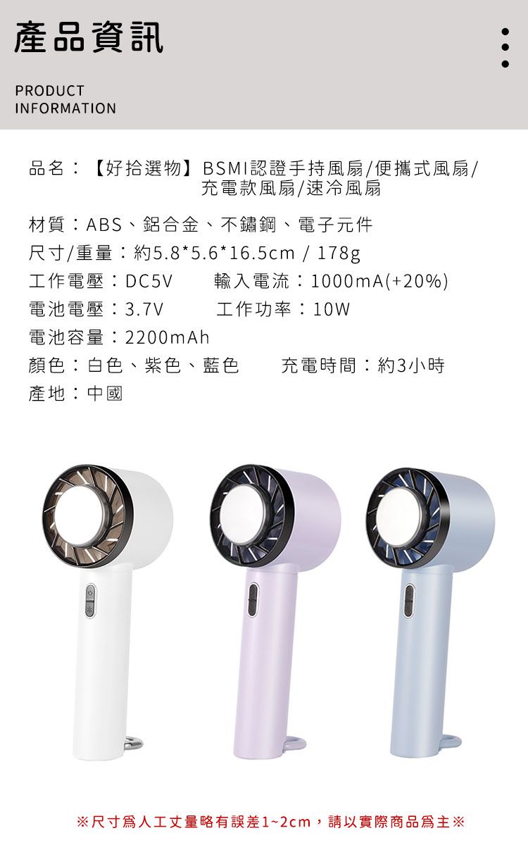 產品資訊PRODUCTINFORMATION品名:【好拾選物】BSMI認證手持風扇/便攜式風扇/充電款風扇/速冷風扇材質:ABS、鋁合金、不鏽鋼、電子元件尺寸/重量:約5.8*5.6*16.5cm / 178g工作電壓:DC5V輸入電流:1000mA(+20%)電池電壓:3.7V工作功率:10W電池容量:2200mAh顏色:白色、紫色、藍色產地:中國充電時間:約3小時※尺寸人工丈量略有誤差1~2cm,請以實際商品為主※