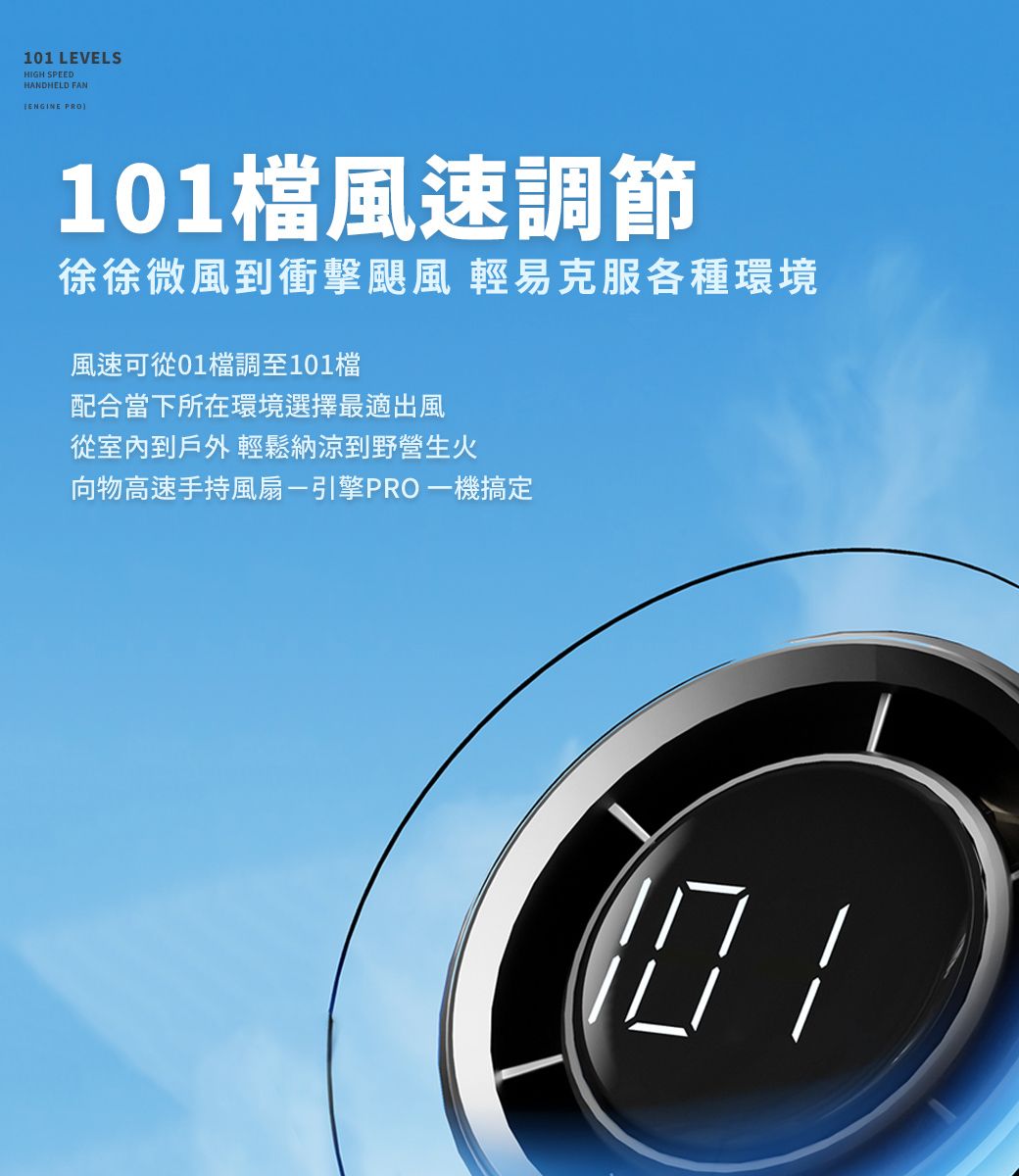 101 LEVELSHIGH SPEEDHANDHELD FANENGINE PRO101風速調節徐徐微風到衝擊颶風 輕易克服各種環境風速可從01檔調至101檔配合當下所在環境選擇最適出風從室內到戶外 輕鬆納涼到野營生火向物高速手持風扇-引擎PRO一機搞定