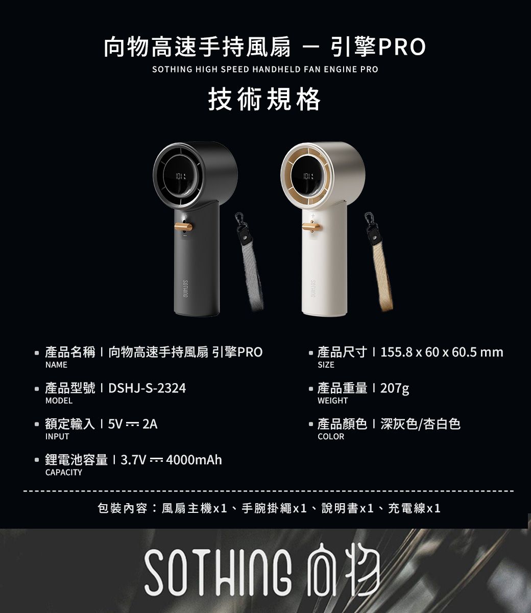 物高速手持風扇引擎PROSOTHNG HIGH SPEED HANDHELD FAN ENGINE PRO技術規格產品名稱I向物高速手持風扇 引擎PRO產品尺寸55.8x60x60.5 mmNAE產品型號 IDSHJ-S-2324SIZE產品重量WEIGHTMODEL額定輸入15V 2AINPUT鋰電池容量 1 3.7V-4000mAhCAPACITY產品顏色 深灰色/杏白色COLOR包裝內容風扇主機x1、手腕掛繩x1、說明書x1、充電線x1SOTHING M向