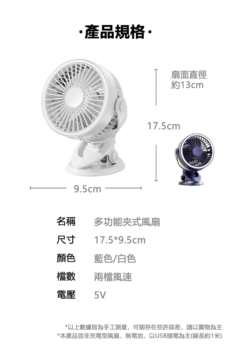 產品規格9.5cm扇面直徑約13cm17.5cm名稱多功能夾式風扇尺寸17.5*9.5cm顏色 藍色/白色檔數 兩檔風速電壓 5V*以上數據皆為手工測量,可能存在些許誤差,請以實物為主*本產品並非充電型風扇,無電池,以USB插電為主(線長約1米)