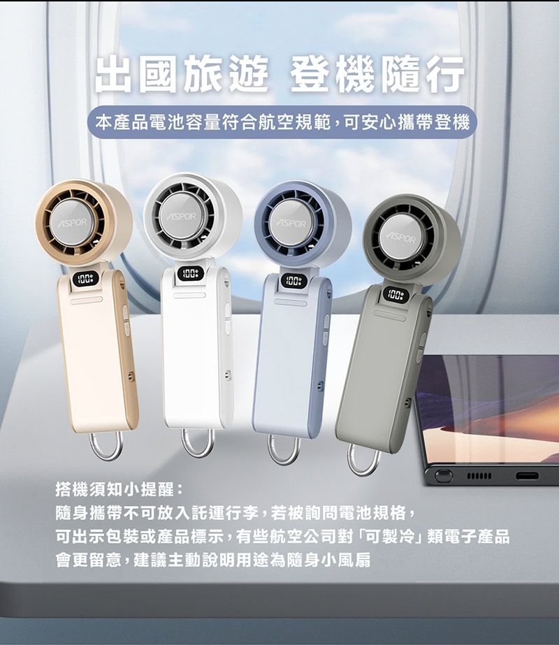 出國旅遊 登機隨行本產品電池容量符合航空規範,可安心攜帶登機SORASORASPORPEP搭機須知小提醒:隨身攜帶不可放入託運行李,若被詢問電池規格,可出示包裝或產品標示,有些航空公司對「可製冷類電子產品會更留意,建議主動說明用途為隨身小風扇