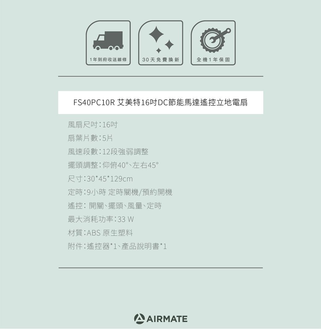 1年到府收送維修30天免費換新全機1年保固FS40PC10R 艾美特16DC節能馬達遙控立地電扇風扇尺吋16吋扇葉片數5片風速段數:12段強弱調整擺頭調整:仰俯40°左右45°尺寸:30*45*129cm定時:9小時 定時關機/預約開機遙控:開關、擺頭、風量、定時最大消耗功率:33 材質:ABS 原生塑料附件:遙控器*1、產品說明書*1AIRMATE