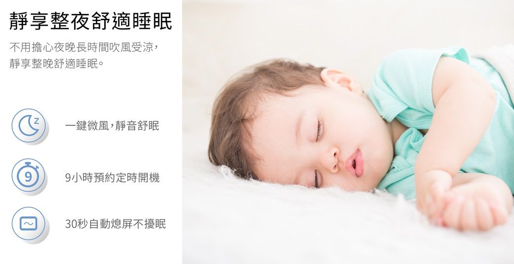 靜享整夜舒適睡眠不用擔心夜晚長時間吹風受涼靜享整晚舒適睡眠。一鍵微風,靜音舒眠9小時預約定時開機30秒自動熄屏不擾眠