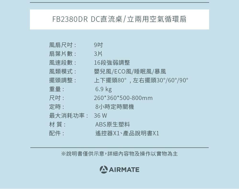 FB2380DR DC直流桌/立兩用空氣循環扇風扇尺吋:扇葉片數:風速段數:風類模式:9吋3片16段強弱調整嬰兒風/ECO風/睡眠風/暴風擺頭調整:上下擺頭80°,左右擺頭30°/60°/90°重量:尺吋:定時:6.9 kg260*360*500-800mm8小時定時關機最大消耗功率: 36 材質:ABS原生塑料配件:遙控器X1、產品說明書X1※說明書僅供示意,詳細內容物及操作以實物為主AIRMATE
