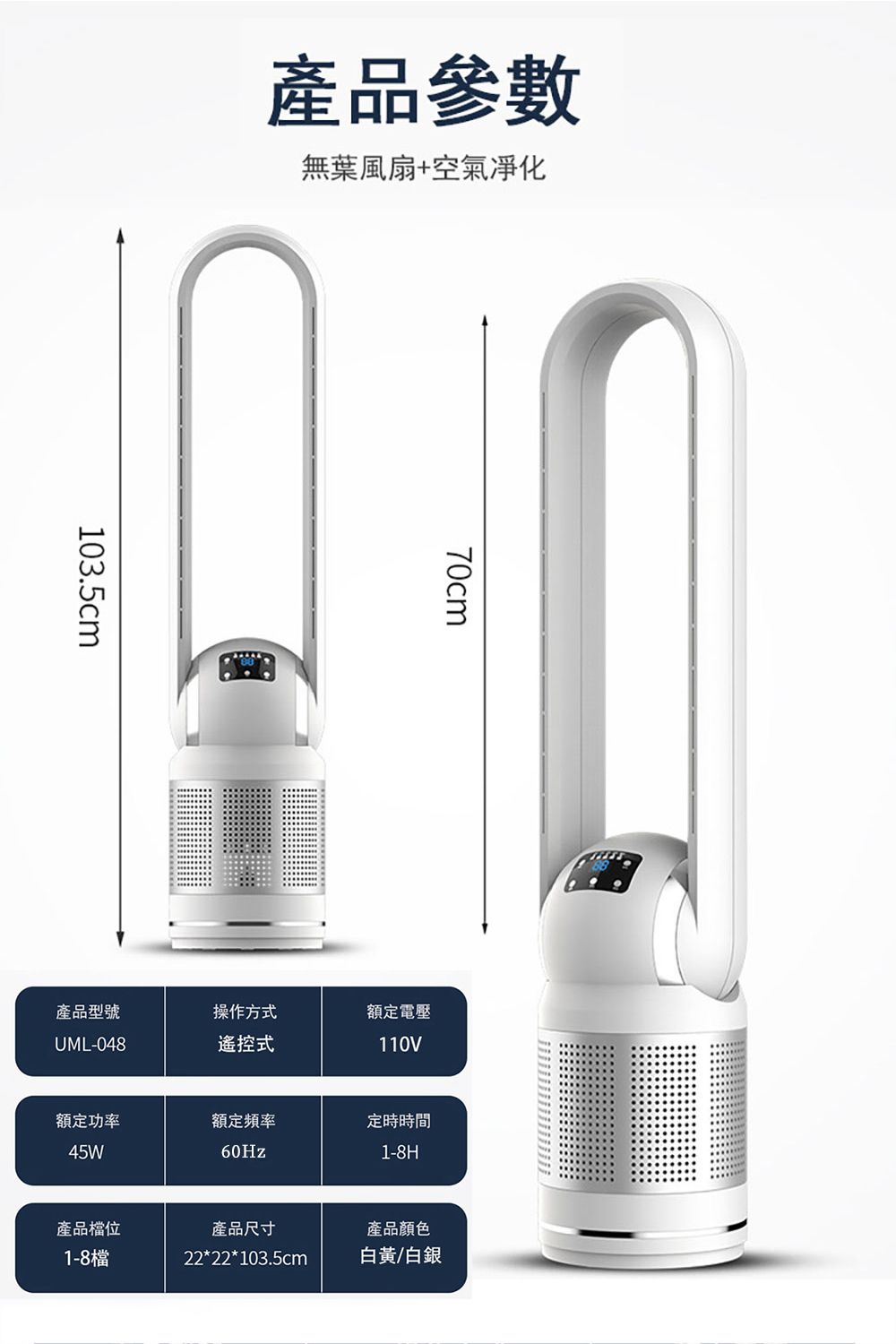 產品參數103.5cm無葉風扇+空氣凈化70cm產品型號操作方式額定電壓UML-048遙控式110V額定功率45W額定頻率定時時間60Hz1-8H產品檔位產品尺寸產品顏色1-8檔22*22*103.5cm白黃/白銀