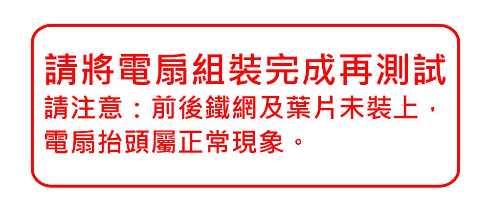 請將電扇組裝完成再測試請注意:前後鐵網及葉片未裝上,電扇抬頭屬正常現象