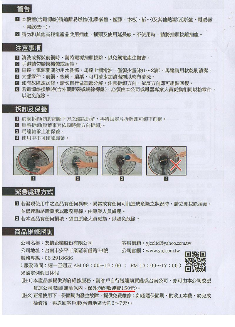 警告 本機體(含電源線請遠離易燃物(化學氣體、塑膠、木板、)及其他熱源(瓦斯爐、電暖器、開飲機…)。 請勿和其他高耗電產品共用插座、插頭及使用延長線。不使用時請將插頭拔離插座。注意事項 清洗或拆裝前網時,請將電源插頭拔除,以免觸電產生傷害。 手濕請勿觸摸機體或插座。馬達、電源開關勿用水洗滌。馬達上潤滑油,僅須少量(約1~滴),馬達請用乾刷清潔。 大部零件:前網、後網、扇葉,可用清水加清潔劑以軟布清洗。 如有故障送修,請勿自行做細部分解。注意拆卸方向,依反方向即可組裝回復。 若電源線損壞時(含外觀斷裂或銅線裸露),必須由本公司或電器專業人員更換相同規格零件,以避免危險。拆卸及保養 前網拆卸(請將網圈下方之螺絲拆解,再將固定片拆解即可卸下前網。2 扇葉拆卸(扇葉套依順時鐘方向拆卸)。 馬達軸承上油保養。 使用中不可碰觸扇葉。1緊急處理方式 若發現使用中之產品有任何異味、異常或有任何可能造成危險之狀況時,請立即拔除插頭,並儘速聯絡購買處或服務專線,由專業人員處理。 若本產品有任何損壞,須由原廠人員更換,以避免危險。商品維修諮詢公司名稱:友情企業股份有限公司客服信箱:yjcoltd@yahoo.com.tw公司地址:台南市安平工業區新信路26號公司官網:www.yuj.com.tw服務專線:06-2918686(服務時間:週一至週五AM 09:00~12:00; PM 13:00~17:00)※國定例假日休假[註1本產品無提供到府維修服務,請客戶自行送達購買處或台南公司,亦可由本公司委派貨運公司取回(無論保,保外均酌收運費150元)。[註2]正常使用下,保固期內發生故障,提供免費維修;如超過保固期,酌收工本費,於完成檢修後,再送回客戶處(台灣地區大約3~7天)。