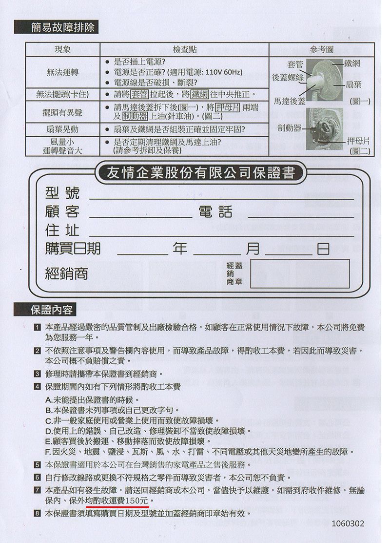 簡易故障排除現象檢查點參考圖 是否插上電源?套管網無法運轉 電源是否正確?(適用電源:110V 60Hz)後蓋螺絲 電源線是否破損斷裂?扇葉無法擺頭(卡住) 套管拉起後將鐵網往中央推正。馬達後蓋(圖一)擺頭有異聲扇葉晃動風量小請馬達後蓋拆下後(圖一)將押母 兩端及制動器上油(針車油)。(圖二)運轉聲音大 扇葉及鐵網是否組裝正確並固定牢固? 是否定期清理鐵網及馬達上油?(請參考拆卸及養)制動器- 押母片(圖二)友情企業股份有限公司保證書型號顧客電話住址購買日期經蓋經銷商商章保證容 產品經過嚴密的品質管制及出廠檢驗合格,如顧客在正常使用情況下故障,本公司將免費為您服務一年。 不依照注意事項及警告欄內容使用,而導致產品故障,得工本費,若因此而導致災害,本公司概不負賠償之責。 修理時請攜帶本保證書到經銷商。 保證期間內如有下列將酌收工本費A.未能提出保證書的時候。B.本保證書未列事項或自己更改字句。C. 非一般家庭使用或營業上使用而致使故障損壞。D.使用上的錯誤,自己改造、修理裝卸不當致使故障損壞。E.顧客買後於搬運、移動摔落而致使故障損壞。F. 因火災、地震、鹽浸、瓦斯、風、水、打雷、不同電壓或其他天災地變所產生的故障。 本保證書適用於本公司在台灣銷售的家電產品之售後服務。自行修改線路或更換不符規格之零件而導致災害者,本公司恕不負責。 本產品如有發生故障,請送回經銷商或本公司,當儘快予以維護,如需到府收件維修,無論保內、保外均酌收運費150元。 本保證書須填寫購買日期及型號並加蓋經銷商印章始有效。1060302