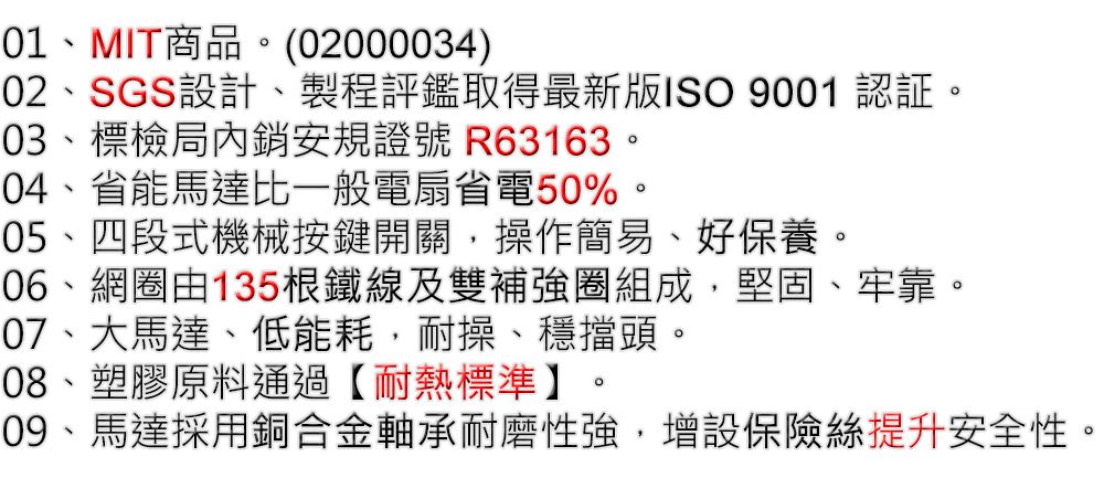 01MIT商品。(02000034)02、SGS設計、製程評鑑取得最新版ISO 9001 認証。03、標檢局內銷安規證號 R63163。04、省能馬達比一般電扇省電50%。05、四段式機械按鍵開關,操作簡易、好保養。06、網圈由135根鐵線及雙補強圈組成,堅固07、大馬達、低能耗,耐操、穩擋頭。08、塑膠原料通過【耐熱標準】。、牢靠。09、馬達採用銅合金軸承耐磨性強,增設保險絲提升安全性。