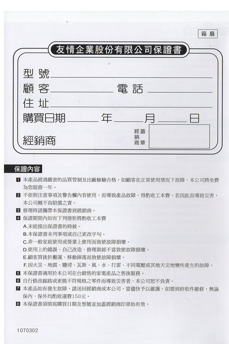 型號友情企業股份有限公司證書顧客電話住址購買日期經蓋經銷商銷商章箱 扇保證內容 產品經過嚴密的品質管制及出廠檢驗合格,如顧客在正常使用情況下故障,本公司免費為您服務一年。 不依照注意事項及警告欄內容使用,而導致產品故障,得工本費,若因此而導致災害,本公司概不負賠償之責。 修理時請攜帶本保證書到經銷商。保證期間內如有下列情形將酌收工本費A.未能提出保證書的時候。B.本保證書未列事項或自己更改字句。C. 非一般家庭使用或營業上使用而致使故障損壞。D.使用上的錯誤自己改造修理裝卸不當致使故障損壞。E.顧客買後於搬運、移動摔落而致使故障損壞。 因火災、地震、鹽浸、瓦斯、風、水、打雷、不同電壓或其他天災地變所產生的故障。 本保證書適用於本公司在台銷售的家電產品之售後服務。 自行修改線路或更換不符規格之零件而導致災害者,本公司恕不負責。 本產品如有發生故障,請送回經銷商或本公司,當儘快予以維護,如需到府收件維修,無論保內、保外均酌收運費150元。本保證書須填寫購買日期及型號並加蓋經銷商印章始有效。1070302