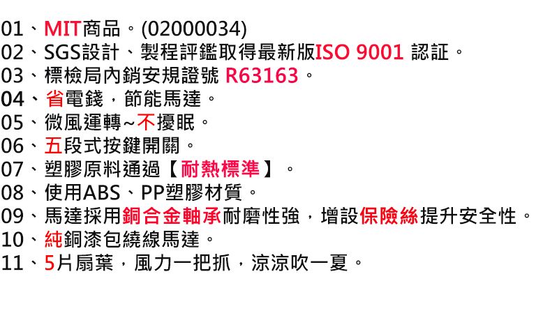 01、MIT商品。(02000034)02、SGS設計、製程評鑑取得最新版ISO 9001 認証。03、標檢局內銷安規證號 R63163。04、省電錢節能馬達。05、微風運轉~不擾眠。06、五段式按鍵開關。07、塑膠原料通過【耐熱標準】08、使用ABS、PP塑膠材質。09、馬達採用銅合金軸承耐磨性強增設保險絲提升安全性。10、純銅漆包繞線馬達。11、5片扇葉,風力一把抓,涼涼吹一夏。