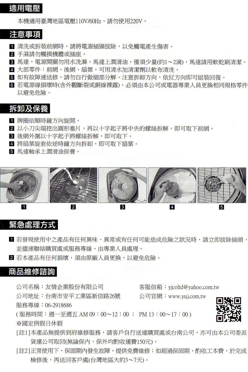 適用電壓本機適用臺灣地區電壓110V/0Hz請勿使用20V注意事項 清洗或拆裝前網時,請電源插頭拔除,以免觸電產生傷害。2 手濕請勿觸摸機體或插座。 馬達、電源開關勿用水洗滌。馬達上潤滑油,僅須少量(約1~2滴,馬達請用軟乾刷清潔。 大部零件:前網、後網、扇葉,可用清水加清潔劑以軟布清洗。6 如有故障速送修,請勿自行做細部分解。注意拆卸方向,依反方向即可組裝回復。 電源線損壞時(含外觀斷裂或銅線裸露),必須由本公司或電器專業人員更換相同規格零件以避免危險。拆卸及保養 牌圈依順時鐘方向旋開。 以小刀尖端挖出圓形塞片,再以十字起子將中央的螺絲拆解,即可取下前網。 後網外圍以十字起子將螺絲拆解,即可取下。 將扇葉旋套依逆時鐘方向拆卸,即可取下扇葉。 馬達軸承上潤滑油保養。1緊急處理方式|25 若發現使用中之產品有任何異味、異常或有任何可能造成危險之狀況時,請立即拔除插頭,並儘速聯絡購買處或服務專線,由專業人員處理。 若本產品有任何損壞,須由原廠人員更換,以避免危險。商品維修諮詢|公司名稱:友情企業股份有限公司客服信箱:yjcoltd@yahoo.com.tw公司地址:台南市安平工業區新信路26號公司官網:www.yuj.com.tw服務專線:06-2918686(服務時間:週一至週五AM 09:00~12:00;PM13:00~17:00)※國定例假日休假[註1]本產品無提供到府維修服務,請客戶自行送達購買處或台南公司,亦可由本公司委派貨運公司取回(無論保、保外均酌收運費150元)。[註2]正常使用下,保固期內發生故障,提供免費維修;如超過保固期,酌收工本費,於完成檢修後,再送回客戶處(台灣地區大約3~7天)。