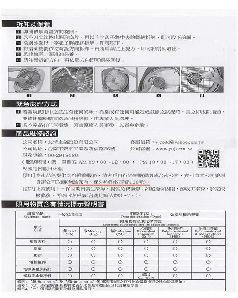 拆卸及保養牌依順時鐘方向旋開 以小刀尖端挖出塞片,再以十字起子將中央的螺絲拆解,即可取下前網。 後網外圍以十字起子將螺絲拆解,即可取下。 將扇葉旋套依逆時鐘方向拆卸,再將扇葉往上施力,即可將扇葉取出。馬達軸承上潤滑油保養。 請注意拆卸方向,再依反方向即可裝回復。12緊急處理方式35 若發現使用中之產品有任何異味、異常或有任何可能造成危險之狀況時,請立即拔除插頭,並儘速聯絡購買處或服務專線,由專業人員處理。 若本產品有任何損壞,須由原廠人員更換,以避免危險。商品維修諮詢公司名稱友情企業股份有限公司客服信箱yjcoltd@yahoo.com.tw公司地址:台南市安平工業區新信路26號服務專線:062918686公司官網:www.yui.com.tw回幾回服務時間:週一至週五AM 09:00~12:00;PM13:00~17:00)國定例假日休假[註1]本產品無提供到府維修服務,請客戶自行送達購買處或台南公司,亦可由本公司委派貨運公司取回無論保內、保外均運費150元)。[註2]正常使用下,保固期內發生故障,提供免費維修;如超過保固期,酌收工本費,於完成檢修後,再送回客戶處(台灣地區大約3~7天)。限用物質含有情況標示聲明書|設備名稱:Equipment name一般家用扇單元Unit鉛 Lead Mercury(Pb)(Hg)型號(型式):Type designation (Type)限用物質及其化學符號Restricted substances and its chemical symbols多聯苯CadmiumPolybrominated(Cd)biphenyls如產品標示型號多溴Hexavalentchromium(Cr)(PBB)Polybrominateddiphenyl ethers()塑膠零件扇葉馬達電電源線組與線材螺絲與金屬元件超出 wt %備考 超出0.1 wt%及超出0.01 wt%限用物質之百分比含量超出百分比含量基準值。備考 該項限用物質之百分比含量未超出百分比含量基準值。|備考3. - 該項限用物質為排除項目。