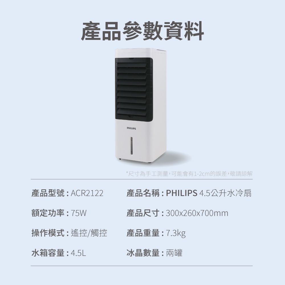 產品參數資料PHILIPS產品型號:ACR2122額定功率:75W*尺寸為手工測量,可能會有1-2cm的誤差,敬請諒解產品名稱:PHILIPS 4.5公升水冷扇產品尺寸:300x260x700mm操作模式:遙控/觸控產品重量:7.3kg水箱容量:4.5L冰晶數量:兩罐