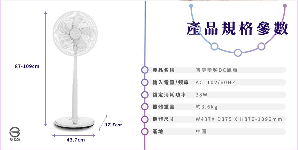87-109cmR4120843.7cm產品名稱產品規格參數智能變頻DC風扇輸入電壓/頻率 AC110V/60HZ額定消耗功率28W機體重量約3.6kg機體尺寸37.5cm產地中國W437X D375 X H870-1090mm