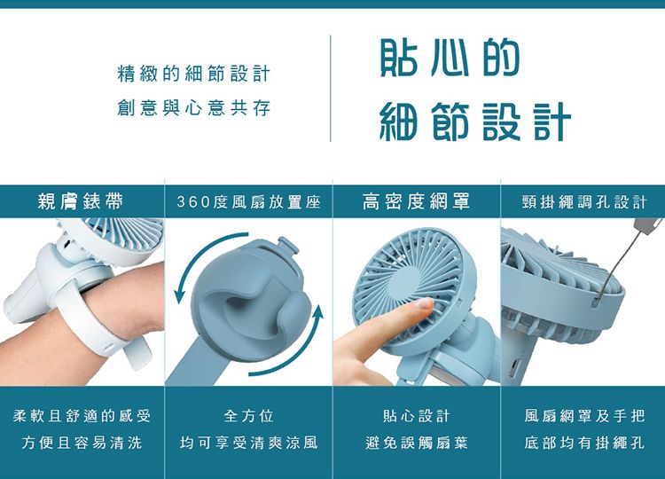 精緻的細節設計創意與心意共存貼心的細節設計親膚錶帶360度風扇放置座高密度網罩頸掛繩調孔設計2柔軟且舒適的感受全方位貼心設計風扇網罩及手把方便且容易清洗均可享受清爽涼風避免誤觸扇葉底部均有掛繩孔