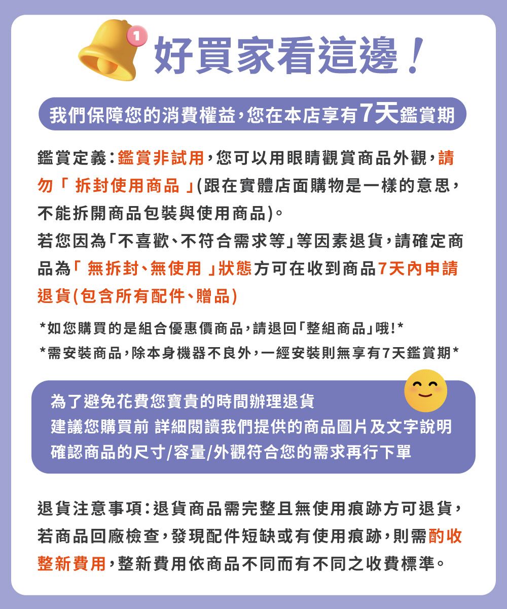 好買家看這邊!我們保障您的消費權益,您在本店享有7天鑑賞期鑑賞定義:鑑賞非試用,您可以用眼睛觀賞商品外觀,請勿拆封使用商品(跟在實體店面購物是一樣的意思,不能拆開商品包裝與使用商品)。若您因為「不喜歡、不符合需求等等因素退貨,請確定商品為「無拆封、無使用狀態方可在收到商品7天內申請退貨(包含所有配件、贈品)*如您購買的是組合優惠價商品,請退回「整組商品哦!**需安裝商品,除本身機器不良外,一經安裝則無享有7天鑑賞期*為了避免花費您寶貴的時間辦理退貨建議您購買 閱讀我們提供的商品圖片及文字說明確認商品的尺寸容量/外觀符合您的需求再行下單退貨注意事項:退貨商品需完整且無使用痕跡方可退貨,若商品回廠檢查,發現配件短缺或有使用痕跡,則需酌收整新費用,整新費用依商品不同而有不同之收費標準。