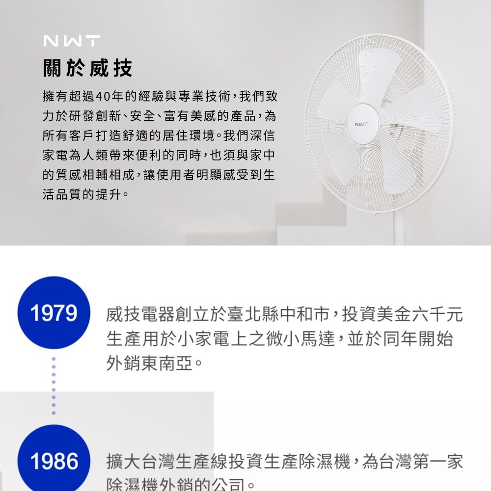 NWT關於威技擁有超過40年的經驗與專業技術,我們致力於研發創新、安全、富有美感的產品,為所有客戶打造舒適的居住環境。我們深信家電為人類帶來便利的同時,也須與家中的質感相輔相成,讓使用者明顯感受到生活品質的提升。1979NWT威技電器創立於臺北縣中和市,投資美金六千元生產用於小家電上之微小馬達,並於同年開始外銷東南亞。1986擴大台灣生產線投資生產除濕機,為台灣第一家除濕機外銷的公司。