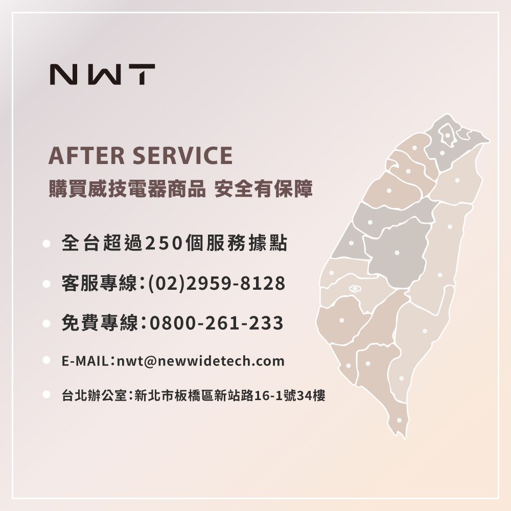 NWTAFTER SERVICE購買威技電器商品 安全有保障全台超過250個服務據點客服專線(02)2959-8128免費專線:0800-261-233E-MAIL:nwt@newwidetech.com台北辦公室:新北市板橋區新站路16-1號34樓