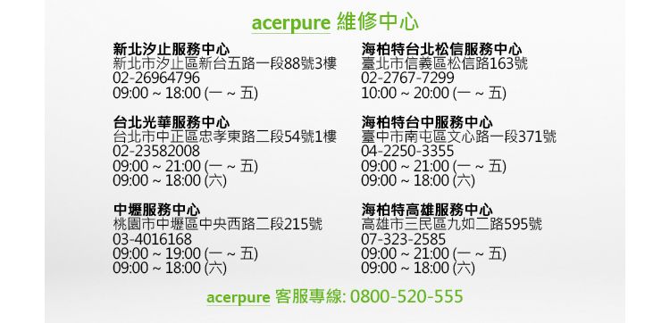 新北汐止服務中心acerpure 維修中心新北市汐止區新台五路一段88號3樓0-2696479609:00 18:00 台北光華服務中心台北市中正區忠孝東路二段54號1樓02-2358200809:00 21:00 09:00 18:00 2中壢服務中心桃園市中壢區中央西路二段215號03-401616809:00 19:00 09:00 18:00 海柏特台北松信服務中心臺北市信義區松信路163號02-2767-729910:00 20:00 海柏特台中服務中心臺中市南屯區文心路一段371號04-2250-335509:00 21:00 09:00 18:00 )海柏特高雄服務中心高雄市三民區九如二路595號07-323-258509:00 21:00 )09:00 18:00 )acerpure 客服專線:0800-520-555