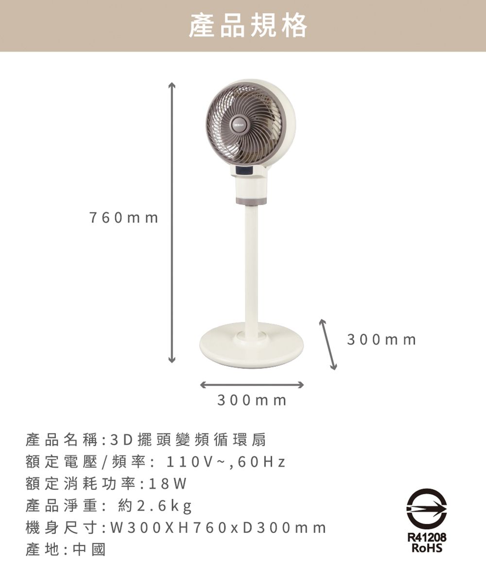 760 mm產品規格300mm產品名稱:3D擺頭變頻循環扇額定電壓/頻率:110V~,60Hz額定消耗功率:18 W產品淨重:約2.6kg機身尺寸:W300XH760xD300mm產地:中國300 m mR41208RoHS