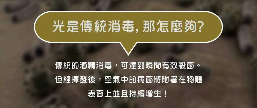 光是傳統消毒,那怎麼夠?傳統的酒精消毒,可達到瞬間有效殺菌。但經揮發後,空氣中的病菌將附著在物體表面上並且持續增生!