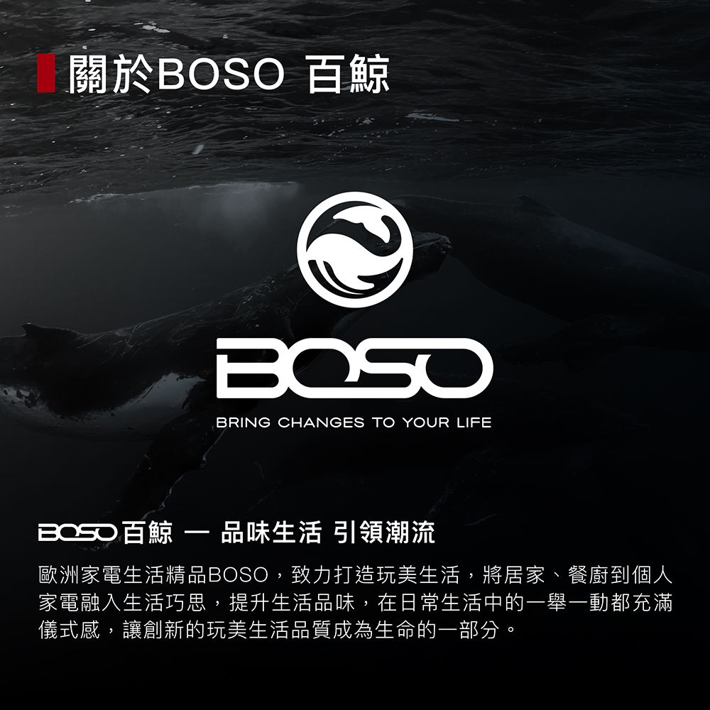 關於 BRING CHANGES TO YOUR LIFEBOSO 百鯨  品味生活 引領潮流歐洲家電生活精品BOSO,致力打造玩美生活,將居家、餐廚到個人家電融入生活巧思,提升生活品味,在日常生活中的一舉一動都充滿儀式感,讓創新的玩美生活品質成為生命的一部分。