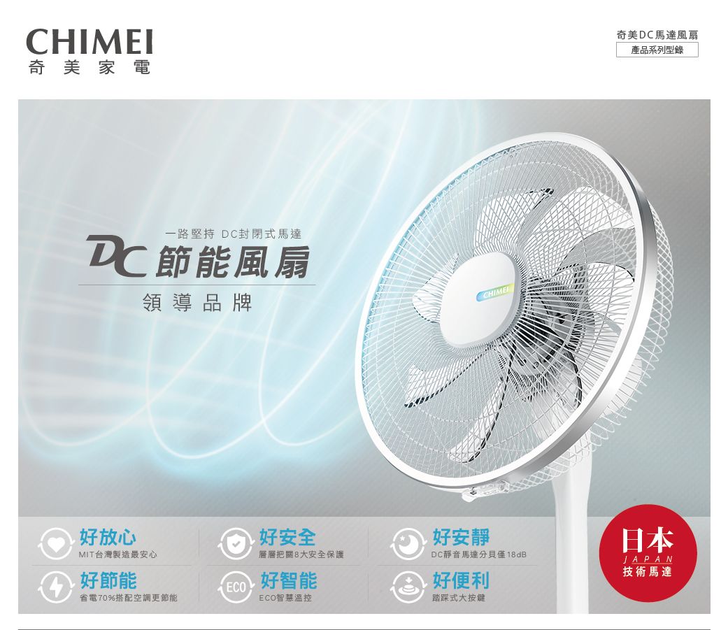 CHIMEI奇美家電一路堅持 DC封閉式馬達DC節能風扇領導品牌CHIME好放心MIT台灣製造最安心好節能好安全好安靜層層把關8大安全保護DC靜音馬達分貝僅18dB 好智能好便利省電70%搭配空調更節能ECO智慧溫控式大按鍵奇美DC馬達風扇產品系列型錄日本JAPAN技術馬達