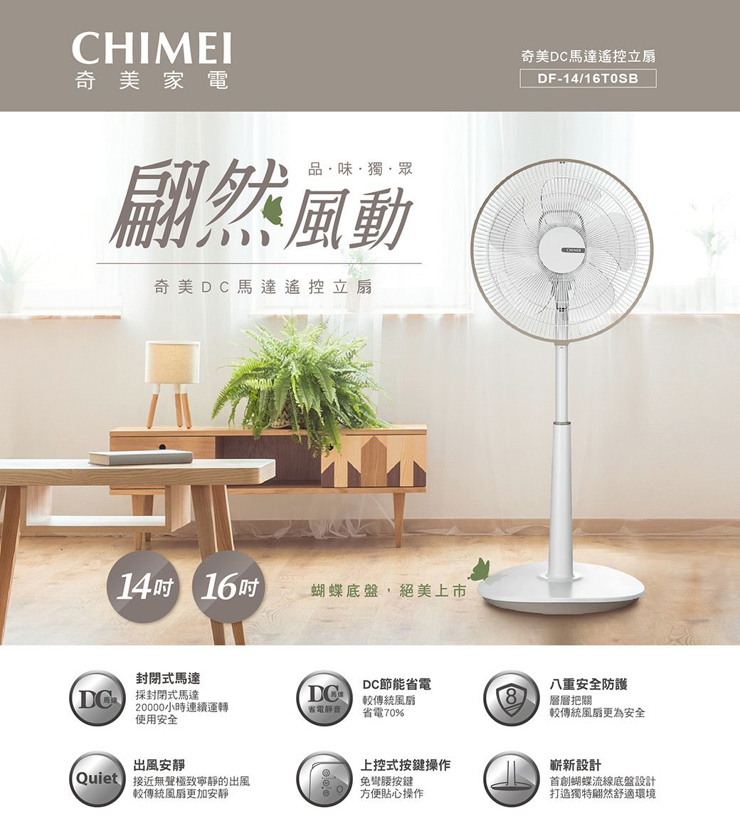 CHIMEI奇美家電品·味·獨·眾翩然風動奇美馬達遙控立扇14 16吋蝴蝶底盤,絕美上市奇美DC馬達遙控立扇DF-14/16TOSB封閉式馬達DC節能省電 封閉式馬達DC八重安全防護較傳統風扇20000小時連續運轉使用安全省電靜音省電70%層層把關較傳統風扇更為安全出風安靜上控式按鍵操作嶄新設計首創蝴蝶流線底盤設計打造獨特翩然舒適環境Quiet 接近無聲極致寧靜的出風免彎腰按鍵較傳統風扇更加安靜方便貼心操作