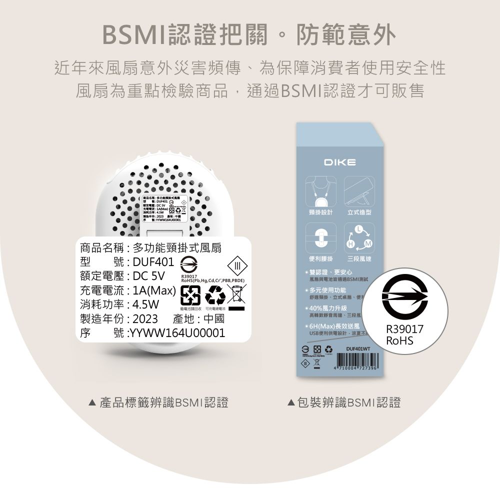 BSMI認證把關。防範意外近年來扇意外災害頻傳為保障消費者使用安全性風扇為重點檢驗商品通過BSMI認證才販售2023 DIKE設計造L型額定壓:DC 5V充電電流:1A(Max)消耗功率:45W製造年份:2023 產地:中國序).商品名稱:多功能頸掛式風扇號:DUF1利腰掛風速雙認證更安心通過BSMI測試多元使用功能舒適頸掛立式便電池 可充電電40%風力升級高轉數靜音三段風號:YYWW164U000016H(Max)長效USB便利供電設計,涼DUF401WTR39017RoHS4 710004 727396▶產品標籤辨識BSMI認證▲包裝辨識BSMI認證