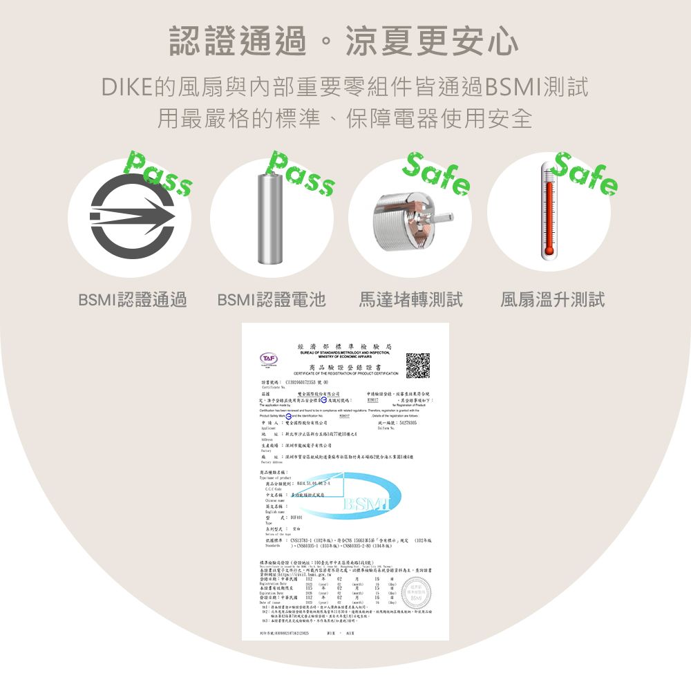 認證通過涼夏更安心DIK風扇與內部重零組件皆通過BMI測試用最嚴格的準、保障電器使用PassSafeSafe認證通過BSMI認證電池馬達堵轉測試風扇溫升測試TAF濟部              證書碼  股份申請驗證經使用安全標 碼S號0生產 電子有限公司商品種類名稱商品中文名稱 要名稱BSMI標準。符合      標準檢驗局(:1的號)證書 E