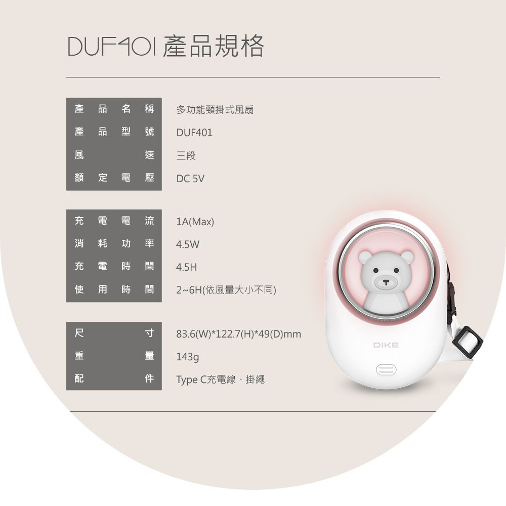 產規格產產品 多功能頸掛式風扇型 號 DUF401風速三段額   壓DC 5V 電電流1A(Max)消 耗 功 率 4.5W2~6H(依風大小不同)充電 時 間4.5H使用 時 間寸量 配83.6(W)*122.7(H)*49(D)mmType C充電線、掛繩DIKE