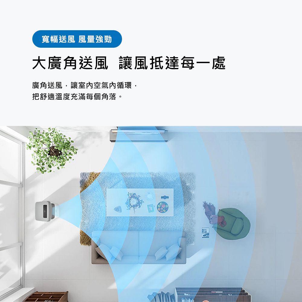 寬幅送風 風量強勁大廣角送風 讓風抵達每一處廣角送風,讓室空氣內循環,把舒適溫度充滿每個角落。