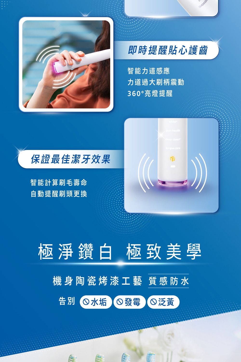 保证最佳洁牙效果智能计算刷毛寿命自动提醒刷头更换即时提醒贴心护齿智能力道感应力道过大刷柄震动360°亮灯提醒white healthdeep cleant care极净钻白 极致美学机身陶瓷烤漆工艺 质感防水告别 水垢 发霉 泛黄