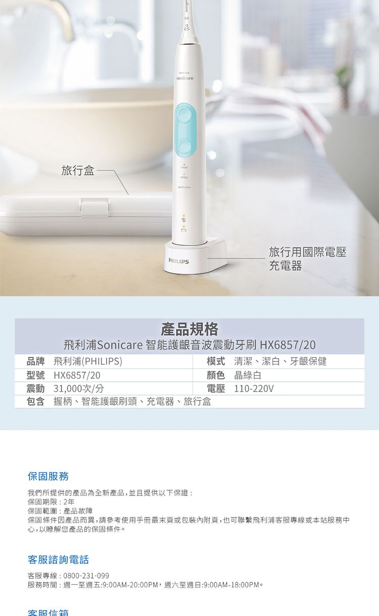 旅行盒PHILIPS旅行用國際電壓充電器產品規格飛利浦Sonicare 智能護齦音波震動牙刷HX6857/20品牌 飛利浦(PHILIPS)模式清潔潔白、牙龈保健型號 HX6857/20顏色 晶綠白震動 31,000次/分電壓110-220V包含 握柄、智能護齦刷頭、充電器、旅行盒保固服務我們所提供的產品為全新產品,並且提供以下保證:保固期限:2年保固範圍:產品故障保固條件因產品而異,請參考使用手冊最末或包裝內附頁,也可聯繫飛利浦客服專線或本站服務中心,以瞭解您產品的保固條件。客服諮詢電話客服專線:0800-231-099服務時間:週一至週五:9:00AM-20:00PM,週六至週日:9:00AM-18:00PM。客服信箱