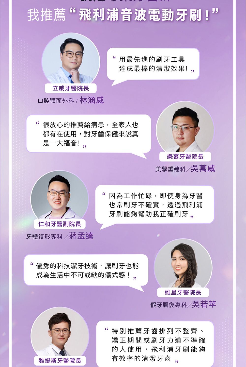我推薦飛利浦音波電動牙刷!”用最先進的刷牙工具達成最棒的清潔效果!立威牙醫院長口腔顎面外科/林涵威很放心的推薦給病患全家人也都有在使用,對牙齒保健來說真是一大福音!樂慕牙醫院長美學重建科/吳萬威因為工作忙碌,即使身為牙醫也常刷牙不確實,透過飛利浦牙刷能夠幫助我正確刷牙,仁和牙醫副院長牙體復形專科/蔣孟達優秀的科技潔牙技術,讓刷牙也能成為生活中不可或缺的儀式感!雅斯牙醫院長維星牙醫院長假牙贗復專科/吳若苹特別推薦牙齒排列不整齊、矯正期間或刷牙力道不準確的人使用,飛利浦牙刷能夠有效率的清潔牙齒, 
