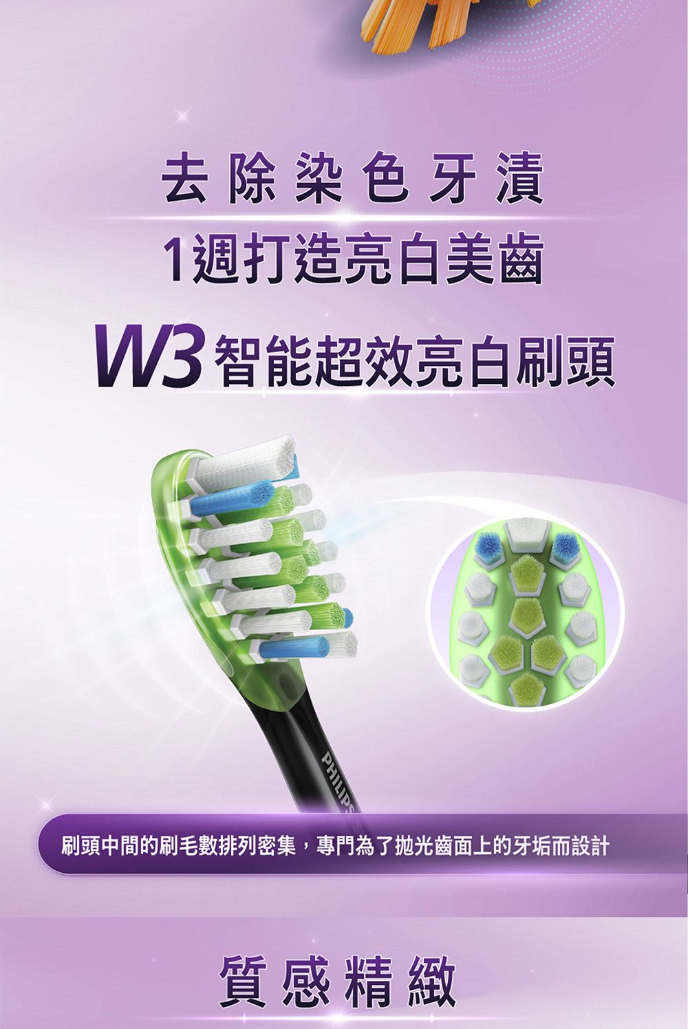 去除染色牙漬1週打造亮白美齒W3 智能超效亮白刷頭PHILIPS刷頭中間的刷毛數排列密集,專門為了拋光齒面上的牙垢而設計質感精緻