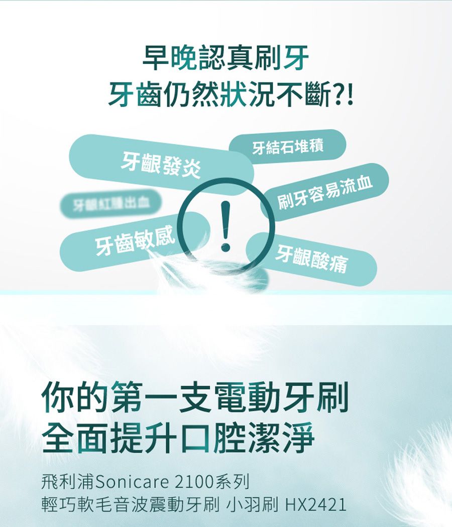 早晚認真刷牙牙齒仍然狀況不斷?!牙齦發炎牙結石堆積牙紅腫出血刷牙容易流血牙齒敏感牙齦酸痛你的第一支電動牙刷全面提升口腔潔淨飛利浦Sonicare 2100系列輕巧軟毛音波震動牙刷 小羽刷 HX2421